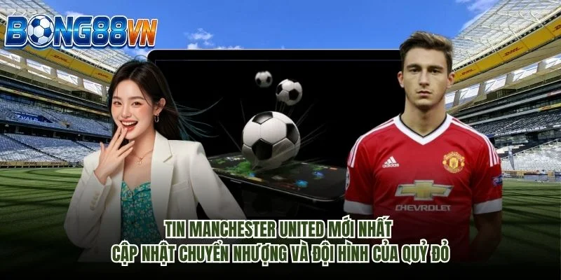 Tin Manchester United mới nhất cập nhật chuyển nhượng và đội hình của Quỷ đỏ