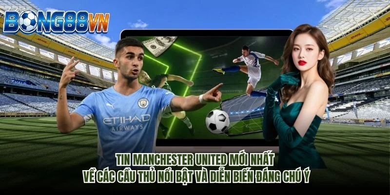 Tin Manchester United mới nhất về các cầu thủ nổi bật và diễn biến đáng chú ý