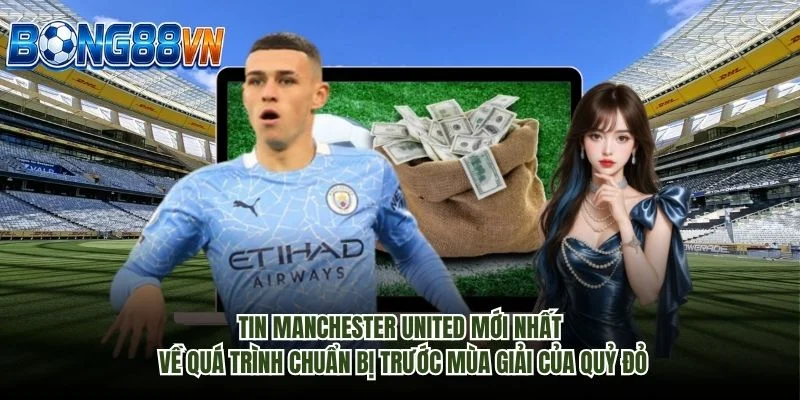 Tin Manchester United mới nhất về quá trình chuẩn bị trước mùa giải của Quỷ đỏ